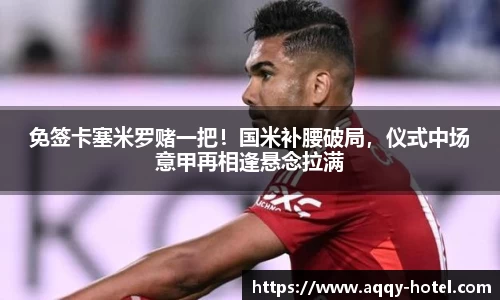 免签卡塞米罗赌一把！国米补腰破局，仪式中场意甲再相逢悬念拉满